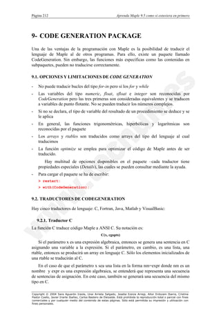 Página 212                                                        Aprenda Maple 9.5 como si estuviera en primero




9- CODE GENERATION PACKAGE
Una de las ventajas de la programación con Maple es la posibilidad de traducir el
lenguaje de Maple al de otros programas. Para ello, existe un paquete llamado
CodeGeneration. Sin embargo, las funciones más específicas como las contenidas en
subpaquetes, pueden no traducirse correctamente.

9.1. OPCIONES Y LIMITACIONES DE CODE GENERATION

-   No puede traducir bucles del tipo for-in pero sí los for y while
-   Las variables del tipo numeric, float, sfloat e integer son reconocidas por
    CodeGeneration pero las tres primeras son consideradas equivalentes y se traducen
    a variables de punto flotante. No se pueden traducir los números complejos.
-   Si no se declara, el tipo de variable del resultado de un procedimiento se deduce y se
    le aplica
-   En general, las funciones trigonométricas, hiperbólicas y logarítmicas son
    reconocidas por el paquete
-   Los arrays y rtables son traducidos como arrays del tipo del lenguaje al cual
    traducimos
-   La función optimize se emplea para optimizar el código de Maple antes de ser
    traducido.
       Hay multitud de opciones disponibles en el paquete –cada traductor tiene
    propiedades especiales (Details), las cuales se pueden consultar mediante la ayuda.
-   Para cargar el paquete se ha de escribir:
    > restart:
    > with(CodeGeneration):


9.2. TRADUCTORES DE CODEGENERATION

Hay cinco traductores de lenguaje: C, Fortran, Java, Matlab y VisualBasic:

    9.2.1. Traductor C
La función C traduce código Maple a ANSI C. Su notación es:
                                                      C(x, cgopts)
    Si el parámetro x es una expresión algebraica, entonces se genera una sentencia en C
asignando una variable a la expresión. Si el parámetro, en cambio, es una lista, una
rtable, entonces se producirá un array en lenguaje C. Sólo los elementos inicializados de
una rtable se traducirán al C.
    En el caso de que el parámetro x sea una lista en la forma nm=expr donde nm es un
nombre y expr es una expresión algebraica, se entenderá que representa una secuencia
de sentencias de asignación. En este caso, también se generará una secuencia del mismo
tipo en C.

Copyright © 2004 Sara Aguarón Iraola, Unai Arrieta Salgado, Joseba Ezeiza Arregi, Aitor Erdozain Ibarra, Cristina
Pastor Coello, Javier Iriarte Ibañez, Carlos Bastero de Eleizalde. Está prohibida la reproducción total o parcial con fines
comerciales y por cualquier medio del contenido de estas páginas. Sólo está permitida su impresión y utilización con
fines personales.
 