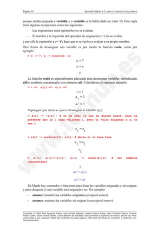 Página 14                                                          Aprenda Maple 9.5 como si estuviera en primero


porque estaba asignada a variable y a variable se le había dado un valor 10. Esta regla
tiene algunas excepciones como las siguientes:
    – Las expresiones entre apóstrofos no se evalúan
    – El nombre a la izquierda del operador de asignación (:=) no se evalúa
y por ello la expresión x := 'x'; hace que x se vuelva a evaluar a su propio nombre:
Otra forma de desasignar una variable es por medio la función evaln, como por
ejemplo:
    > x := 7; x := evaln(x); x;




    La función evaln es especialmente adecuada para desasignar variables subindicadas
a[i] o nombres concatenados con números a||i. Considérese el siguiente ejemplo:
    > i:=1; a[i]:=2; a||i:=3;




    Supóngase que ahora se quiere desasignar la variable a[i]:
    > a[i] := 'a[i]'; # no es esto lo que se quiere hacer, pues se
    pretende que la i siga valiendo 1, pero el valor asignado a a1 no
    sea 2




    > a[i] := evaln(a[i]); a[i]; # ahora si lo hace bien




    > a||i; a||i:='a||i';                          a||i       :=      evaln(a||i);             #      con      nombres
    concatenados

                                                          3
                                                      a1 := a || i

                                                       a1 := a1
    En Maple hay comandos o funciones para listar las variables asignadas y sin asignar,
y para chequear si una variable está asignada o no. Por ejemplo:
    -     anames; muestra las variables asignadas (assigned names)
    -     unames; muestra las variables sin asignar (unassigned names)


Copyright © 2004 Sara Aguarón Iraola, Unai Arrieta Salgado, Joseba Ezeiza Arregi, Aitor Erdozain Ibarra, Cristina
Pastor Coello, Javier Iriarte Ibañez, Carlos Bastero de Eleizalde. Está prohibida la reproducción total o parcial con fines
comerciales y por cualquier medio del contenido de estas páginas. Sólo está permitida su impresión y utilización con
fines personales.
 