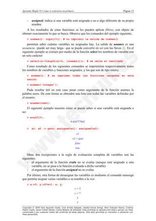 Aprenda Maple 9.5 como si estuviera en primero                                                                  Página 15


      -   assigned; indica si una variable está asignada o no a algo diferente de su propio
          nombre
   A los resultados de estas funciones se les pueden aplicar filtros, con objeto de
obtener exactamente lo que se busca. Observe que los comandos del ejemplo siguiente,
      > unames(): nops({%}); # no imprimir la salida de unames()

    permiten saber cuántas variables no asignadas hay. La salida de unames es una
secuencia –puede ser muy larga– que se puede convertir en set con las llaves {}. En el
siguiente ejemplo se extraen por medio de la función select los nombres de variable con
un solo carácter:
      > select(s->length(s)=1, {unames()}): # se omite el resultado

    Como resultado de los siguientes comandos se imprimirían respectivamente todos
los nombres de variables y funciones asignados, y los que son de tipo entero,
      > anames(); # se imprimen todas las funciones cargadas en esta
      sesión

      > anames('integer');

    Pude resultar útil en este caso pasar como argumento de la función anames la
palabra users. De esta forma se obtendrá una lista con todas las variables definidas por
el usuario:
      > anames(user);

      El siguiente ejemplo muestra cómo se puede saber si una variable está asignada o
no:
      > evalf(%);
                                                     9.424777962

      >   x1; x2 := gato; assigned(x1); assigned(x2);

                                                           x1
                                                       x2 := gato
                                                          false
                                                          true

    Otras dos excepciones a la regla de evaluación completa de variables son las
siguientes:
    - el argumento de la función evaln no se evalúa (aunque esté asignado a otra
       variable, no se pasa a la función evaluada a dicha variable)
    - el argumento de la función assigned no se evalúa
   Por último, otra forma de desasignar las variables es mediante el comando unassign
que permite asignar varias variables a su nombre a la vez:
      > x:=3; y:=2*x+1; x; y;
                                                          x := 3
                                                          y := 7
                                                            3
                                                            7
Copyright © 2004 Sara Aguarón Iraola, Unai Arrieta Salgado, Joseba Ezeiza Arregi, Aitor Erdozain Ibarra, Cristina
Pastor Coello, Javier Iriarte Ibañez, Carlos Bastero de Eleizalde. Está prohibida la reproducción total o parcial con fines
comerciales y por cualquier medio del contenido de estas páginas. Sólo está permitida su impresión y utilización con
fines personales.
 