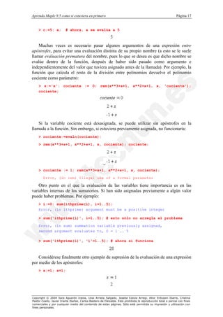 Aprenda Maple 9.5 como si estuviera en primero                                                                  Página 17


    > c:=5: a;           # ahora, a se evalúa a 5



    Muchas veces es necesario pasar algunos argumentos de una expresión entre
apóstrofes, para evitar una evaluación distinta de su propio nombre (a esto se le suele
llamar evaluación prematura del nombre, pues lo que se desea es que dicho nombre se
evalúe dentro de la función, después de haber sido pasado como argumento e
independientemente del valor que tuviera asignado antes de la llamada). Por ejemplo, la
función que calcula el resto de la división entre polinomios devuelve el polinomio
cociente como parámetro:
    > x:='x': cociente := 0; rem(x**3+x+1, x**2+x+1, x, 'cociente');
    cociente;




    Si la variable cociente está desasignada, se puede utilizar sin apóstrofes en la
llamada a la función. Sin embargo, si estuviera previamente asignada, no funcionaría:
    > cociente:=evaln(cociente):

    > rem(x**3+x+1, x**2+x+1, x, cociente); cociente;




    > cociente := 1; rem(x**3+x+1, x**2+x+1, x, cociente);

        Error, (in rem) Illegal use of a formal parameter

    Otro punto en el que la evaluación de las variables tiene importancia es en las
variables internas de los sumatorios. Si han sido asignadas previamente a algún valor
puede haber problemas. Por ejemplo:
    > i:=0: sum(ithprime(i), i=1..5);
    Error, (in ithprime) argument must be a positive integer

    > sum('ithprime(i)', i=1..5); # esto sólo no arregla el problema

    Error, (in sum) summation variable previously assigned,
    second argument evaluates to, 0 = 1 .. 5

    > sum('ithprime(i)', 'i'=1..5); # ahora sí funciona



    Considérese finalmente otro ejemplo de supresión de la evaluación de una expresión
por medio de los apóstrofos:
    > x:=1; x+1;




Copyright © 2004 Sara Aguarón Iraola, Unai Arrieta Salgado, Joseba Ezeiza Arregi, Aitor Erdozain Ibarra, Cristina
Pastor Coello, Javier Iriarte Ibañez, Carlos Bastero de Eleizalde. Está prohibida la reproducción total o parcial con fines
comerciales y por cualquier medio del contenido de estas páginas. Sólo está permitida su impresión y utilización con
fines personales.
 