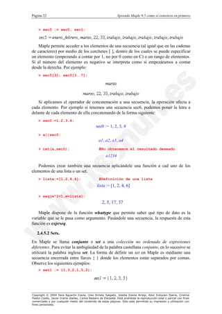 Página 22                                                         Aprenda Maple 9.5 como si estuviera en primero


    > sec5 := sec0, sec1;



    Maple permite acceder a los elementos de una secuencia (al igual que en las cadenas
de caracteres) por medio de los corchetes [ ], dentro de los cuales se puede especificar
un elemento (empezando a contar por 1, no por 0 como en C) o un rango de elementos.
Si el número del elemento es negativo se interpreta como si empezáramos a contar
desde la derecha. Por ejemplo:
    > sec5[3]; sec5[3..7];




    Si aplicamos el operador de concatenación a una secuencia, la operación afecta a
cada elemento. Por ejemplo si tenemos una secuencia sec6, podemos poner la letra a
delante de cada elemento de ella concatenando de la forma siguiente:
    > sec0:=1,2,3,4;
                                                  sec0 := 1, 2, 3, 4
    > a||sec0;
                                                    a1 , a2, a3 , a4
    > cat(a,sec0);                                  #No obtenemos el resultado deseado
                                                         a1234

   Podemos crear también una secuencia aplicándole una función a cad uno de los
elementos de una lista o un set.
    > lista:=[1,2,4,6];                             #Definición de una lista
                                                  lista := [1, 2, 4, 6]

    > seq(x^2+1,x=lista);
                                                      2, 5, 17, 37

    Maple dispone de la función whattype que permite saber qué tipo de dato es la
variable que se le pasa como argumento. Pasándole una secuencia, la respuesta de esta
función es exprseq.

   2.4.5.2 Sets.
En Maple se llama conjunto o set a una colección no ordenada de expresiones
diferentes. Para evitar la ambigüedad de la palabra castellana conjunto, en lo sucesivo se
utilizará la palabra inglesa set. La forma de definir un set en Maple es mediante una
secuencia encerrada entre llaves { } donde los elementos están separados por comas.
Observe los siguientes ejemplos:
    > set1 := {1,3,2,1,5,2};




Copyright © 2004 Sara Aguarón Iraola, Unai Arrieta Salgado, Joseba Ezeiza Arregi, Aitor Erdozain Ibarra, Cristina
Pastor Coello, Javier Iriarte Ibañez, Carlos Bastero de Eleizalde. Está prohibida la reproducción total o parcial con fines
comerciales y por cualquier medio del contenido de estas páginas. Sólo está permitida su impresión y utilización con
fines personales.
 