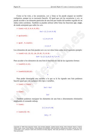 Página 24                                                         Aprenda Maple 9.5 como si estuviera en primero




    Como se ha visto, a las secuencias, sets y listas se les puede asignar un nombre
cualquiera, aunque no es necesario hacerlo. Al igual que con las secuencias y sets, se
puede acceder a un elemento particular de una lista por medio del nombre seguido de un
índice entre corchetes. También se pueden utilizar sobre listas las funciones op y nops,
de modo semejante que sobre los sets.
    > list1:=[1,2,4,6,9,10];
                                              list1 := [1, 2, 4, 6, 9, 10]

    > op(list1);
                                                    1, 2, 4, 6, 9, 10

    > op(2..5,list1);
                                                        2, 4, 6, 9

Los elementos de una lista pueden ser a su vez otras listas como en el siguiente ejemplo:
    > list0:=[1,[2,3],[4,[5,6],7],8,9];

                                        list0 := [1, [2, 3], [4, [5, 6], 7], 8, 9]

Para acceder a los elementos de esta lista lo haremos de una de las siguientes formas:
    > list0[3,2,2];

                                                            6

    > list0[3][2][2];
                                                            6

   Para poder desasignar una variable a la que se le ha signado una lista podemos
hacerlo igual que con cualquier otro tipo e variables.
    > list1:='list1';

                                                      list1 := list1

    > list1;
                                                          list1

   También podemos reasignar los elementos de una lista o directamente eliminarlos
empleando el comando subsop.
    > list1;

                                                   [1, 2, 4, 6, 9, 10]

    > list1[3]:=5;

                                                       list13 := 5




Copyright © 2004 Sara Aguarón Iraola, Unai Arrieta Salgado, Joseba Ezeiza Arregi, Aitor Erdozain Ibarra, Cristina
Pastor Coello, Javier Iriarte Ibañez, Carlos Bastero de Eleizalde. Está prohibida la reproducción total o parcial con fines
comerciales y por cualquier medio del contenido de estas páginas. Sólo está permitida su impresión y utilización con
fines personales.
 