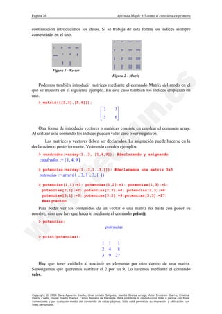 Página 26                                                         Aprenda Maple 9.5 como si estuviera en primero


continuación introducimos los datos. Si se trabaja de esta forma los índices siempre
comenzarán en el uno.




               Figura 1 - Vector
                                                               Figura 2 - Matriz

   Podemos también introducir matrices mediante el comando Matrix del modo en el
que se muestra en el siguiente ejemplo. En este caso también los índices empiezan en
uno.
    > matrix([[2,3],[5,6]]);
                                                     é 2         3ù
                                                     ê            ú
                                                     ê 5         6ú
                                                     ë            û

   Otra forma de introducir vectores o matrices consiste en emplear el comando array.
Al utilizar este comando los índices pueden valer cero o ser negativos.
       Las matrices y vectores deben ser declarados. La asignación puede hacerse en la
declaración o posteriormente. Veámoslo con dos ejemplos:
    > cuadrados:=array(1..3, [1,4,9]); #declarando y asignando
     cuadrados := [ 1, 4, 9 ]

    > potencias:=array(1..3,1..3,[]); #declaramos una matriz 3x3
     potencias := array ( 1 .. 3, 1 .. 3, [ ] )

    > potencias[1,1]:=1: potencias[1,2]:=1: potencias[1,3]:=1:
      potencias[2,1]:=2: potencias[2,2]:=4: potencias[2,3]:=8:
      potencias[3,1]:=3: potencias[3,2]:=9:potencias[3,3]:=27:
      #Asignación

   Para poder ver los contenidos de un vector o una matriz no basta con poner su
nombre, sino que hay que hacerlo mediante el comando print().
    > potencias;
                                                          potencias

    > print(potencias);

                                                     1    1      1
                                                                  
                                                     2    4      8
                                                                  
                                                     
                                                     3            
                                                          9     27
                                                                   
   Hay que tener cuidado al sustituir en elemento por otro dentro de una matriz.
Supongamos que queremos sustituir el 2 por un 9. Lo haremos mediante el comando
subs.



Copyright © 2004 Sara Aguarón Iraola, Unai Arrieta Salgado, Joseba Ezeiza Arregi, Aitor Erdozain Ibarra, Cristina
Pastor Coello, Javier Iriarte Ibañez, Carlos Bastero de Eleizalde. Está prohibida la reproducción total o parcial con fines
comerciales y por cualquier medio del contenido de estas páginas. Sólo está permitida su impresión y utilización con
fines personales.
 