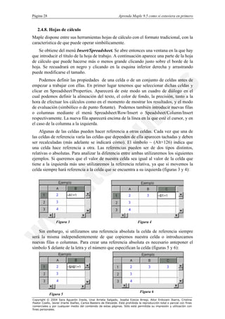 Página 28                                                         Aprenda Maple 9.5 como si estuviera en primero


   2.4.8. Hojas de cálculo
Maple dispone entre sus herramientas hojas de cálculo con el formato tradicional, con la
característica de que puede operar simbólicamente.
   Se obtiene del menú Insert/Spreadsheet. Se abre entonces una ventana en la que hay
que introducir el título de la hoja de trabajo. A continuación aparece una parte de la hoja
de cálculo que puede hacerse más o menos grande clicando justo sobre el borde de la
hoja. Se recuadrará en negro y clicando en la esquina inferior derecha y arrastrando
puede modificarse el tamaño.
    Podemos definir las propiedades de una celda o de un conjunto de celdas antes de
empezar a trabajar con ellas. En primer lugar tenemos que seleccionar dichas celdas y
clicar en Spreadsheet/Properties. Aparecerá de este modo un cuadro de diálogo en el
cual podemos definir la alineación del texto, el color de fondo, la precisión, tanto a la
hora de efectuar los cálculos como en el momento de mostrar los resultados, y el modo
de evaluación (simbólico o de punto flotante). Podemos también introducir nuevas filas
o columnas mediante el menú Spreadsheet/Row/Insert o Speadsheet/Column/Insert
respectivamente. La nueva fila aparecerá encima de la línea en la que esté el cursor, y en
el caso de la columna a la izquierda.
    Algunas de las celdas pueden hacer referencia a otras celdas. Cada vez que una de
las celdas de referencia varía las celdas que dependen de ella aparecen tachadas y deben
ser recalculadas (más adelante se indicará cómo). El símbolo ~ (Alt+126) indica que
una celda hace referencia a otra. Las referencias pueden ser de dos tipos distintos,
relativas o absolutas. Para analizar la diferencia entre ambas utilizaremos los siguientes
ejemplos. Si queremos que el valor de nuestra celda sea igual al valor de la celda que
tiene a la izquierda más uno utilizaremos la referencia relativa, ya que si movemos la
celda siempre hará referencia a la celda que se encuentra a su izquierda (figuras 3 y 4):




                  Figura 3                                                       Figura 4

    Sin embargo, si utilizamos una referencia absoluta la celda de referencia siempre
será la misma independientemente de que copiemos nuestra celda o introduzcamos
nuevas filas o columnas. Para crear una referencia absoluta es necesario anteponer el
símbolo $ delante de la letra y el número que especifican la celda (figuras 5 y 6):




                                                                                  Figura 6
            Figura 5
Copyright © 2004 Sara Aguarón Iraola, Unai Arrieta Salgado, Joseba Ezeiza Arregi, Aitor Erdozain Ibarra, Cristina
Pastor Coello, Javier Iriarte Ibañez, Carlos Bastero de Eleizalde. Está prohibida la reproducción total o parcial con fines
comerciales y por cualquier medio del contenido de estas páginas. Sólo está permitida su impresión y utilización con
fines personales.
 