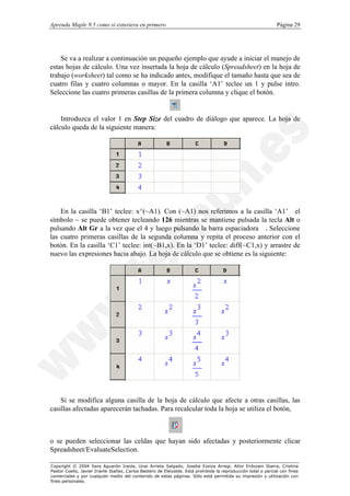 Aprenda Maple 9.5 como si estuviera en primero                                                                  Página 29




    Se va a realizar a continuación un pequeño ejemplo que ayude a iniciar el manejo de
estas hojas de cálculo. Una vez insertada la hoja de cálculo (Spreadsheet) en la hoja de
trabajo (worksheet) tal como se ha indicado antes, modifique el tamaño hasta que sea de
cuatro filas y cuatro columnas o mayor. En la casilla ‘A1’ teclee un 1 y pulse intro.
Seleccione las cuatro primeras casillas de la primera columna y clique el botón.


    Introduzca el valor 1 en Step Size del cuadro de diálogo que aparece. La hoja de
cálculo queda de la siguiente manera:




    En la casilla ‘B1’ teclee: x^(~A1). Con (~A1) nos referimos a la casilla ‘A1’el
símbolo ~ se puede obtener tecleando 126 mientras se mantiene pulsada la tecla Alt o
pulsando Alt Gr a la vez que el 4 y luego pulsando la barra espaciadora. Seleccione
las cuatro primeras casillas de la segunda columna y repita el proceso anterior con el
botón. En la casilla ‘C1’ teclee: int(~B1,x). En la ‘D1’ teclee: diff(~C1,x) y arrastre de
nuevo las expresiones hacia abajo. La hoja de cálculo que se obtiene es la siguiente:




    Si se modifica alguna casilla de la hoja de cálculo que afecte a otras casillas, las
casillas afectadas aparecerán tachadas. Para recalcular toda la hoja se utiliza el botón,



o se pueden seleccionar las celdas que hayan sido afectadas y posteriormente clicar
Spreadsheet/EvaluateSelection.

Copyright © 2004 Sara Aguarón Iraola, Unai Arrieta Salgado, Joseba Ezeiza Arregi, Aitor Erdozain Ibarra, Cristina
Pastor Coello, Javier Iriarte Ibañez, Carlos Bastero de Eleizalde. Está prohibida la reproducción total o parcial con fines
comerciales y por cualquier medio del contenido de estas páginas. Sólo está permitida su impresión y utilización con
fines personales.
 
