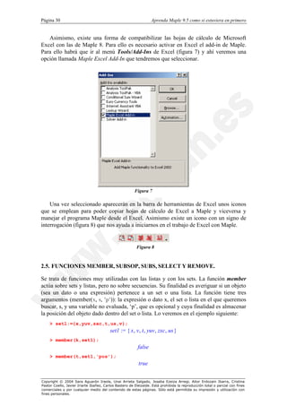 Página 30                                                         Aprenda Maple 9.5 como si estuviera en primero


   Asimismo, existe una forma de compatibilizar las hojas de cálculo de Microsoft
Excel con las de Maple 8. Para ello es necesario activar en Excel el add-in de Maple.
Para ello habrá que ir al menú Tools/Add-Ins de Excel (figura 7) y ahí veremos una
opción llamada Maple Excel Add-In que tendremos que seleccionar.




                                                        Figura 7

    Una vez seleccionado aparecerán en la barra de herramientas de Excel unos iconos
que se emplean para poder copiar hojas de cálculo de Excel a Maple y viceversa y
manejar el programa Maple desde el Excel. Asimismo existe un icono con un signo de
interrogación (figura 8) que nos ayuda a iniciarnos en el trabajo de Excel con Maple.


                                                         Figura 8



2.5. FUNCIONES MEMBER, SUBSOP, SUBS, SELECT Y REMOVE.

Se trata de funciones muy utilizadas con las listas y con los sets. La función member
actúa sobre sets y listas, pero no sobre secuencias. Su finalidad es averiguar si un objeto
(sea un dato o una expresión) pertenece a un set o una lista. La función tiene tres
argumentos (member(x, s, 'p')): la expresión o dato x, el set o lista en el que queremos
buscar, s, y una variable no evaluada, ‘p’, que es opcional y cuya finalidad es almacenar
la posición del objeto dado dentro del set o lista. Lo veremos en el ejemplo siguiente:
    > set1:={x,yuv,zxc,t,us,v};
                                         set1 := { x, v, t, yuv , zxc , us }
    > member(k,set1);
                                                          false
    > member(t,set1,'pos');
                                                          true


Copyright © 2004 Sara Aguarón Iraola, Unai Arrieta Salgado, Joseba Ezeiza Arregi, Aitor Erdozain Ibarra, Cristina
Pastor Coello, Javier Iriarte Ibañez, Carlos Bastero de Eleizalde. Está prohibida la reproducción total o parcial con fines
comerciales y por cualquier medio del contenido de estas páginas. Sólo está permitida su impresión y utilización con
fines personales.
 