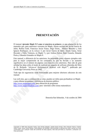 Aprenda Maple 9.5 como si estuviera en primero




                                        PRESENTACIÓN


El manual Aprenda Maple 9.5 como si estuviera en primero, es una adaptación de los
manuales que, para anteriores versiones de Maple, fueron escritas por Javier García de
Jalón, Rufino Goñi, Francisco Javier Funes, Iñigo Girón, Alfonso Brazález y José
Ignacio Rodríguez, en la release 3; por Javier García de Jalón, Amale Garay, Itziar
Ricondo y Pablo Valencia, en Maple 5 y por Ainhoa Ochoa, Iñaki Esnaola, Eduardo
Portu y Eduardo Granados en Maple 8.
Este manual, a diferencia de los anteriores, ha pretendido poner algunos ejemplos más
para la mejor comprensión de los comandos, lo que ha llevado a un aumento
significativo en el número de páginas con respecto a los anteriores. Han sido de gran
utilidad las ideas sobre el modo de explicar este paquete de software obtenidas del libro
de D. Richards “Advanced Mathematical Methods with Maple®”, publicado por
Cambridge University Press en 2002.
Todo tipo de sugerencias serán bienvenidas para mejorar ulteriores ediciones de este
manual.

Las web sites, que a continuación se citan, pueden ser útiles para profundizar en Maple
o para obtener programas y bibliotecas de dominio público:
http://www.mapleapps.com/ para obtención de programas
http://www.maple4students.com/ para tutoriales sobre temas matemáticos




                                                          Donostia-San Sebastián, 8 de octubre de 2004




Copyright © 2004 Sara Aguarón Iraola, Unai Arrieta Salgado, Joseba Ezeiza Arregi, Aitor Erdozain Ibarra, Cristina
Pastor Coello, Javier Iriarte Ibañez, Carlos Bastero de Eleizalde. Está prohibida la reproducción total o parcial con fines
comerciales y por cualquier medio del contenido de estas páginas. Sólo está permitida su impresión y utilización con
fines personales.
 
