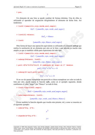 Aprenda Maple 9.5 como si estuviera en primero                                                                  Página 31


    > pos;
                                                            3
     Un elemento de una lista se puede cambiar de formas distintas. Una de ellas es
utilizando el operador de asignación dirigiéndonos al elemento de dicha lista. Así
tendremos:
    > list2:=[amarillo,rojo,verde,azul,negro];
                              list2 := [ amarillo , rojo , verde , azul , negro ]

    > list2[3]:=blanco;
                                                  list2 3 := blanco
    > list2;
                                   [ amarillo , rojo , blanco , azul, negro ]
    Otra forma de hacer una operación equivalente es utilizando el comando subsop que
realiza la sustitución de un elemento por otro en la lista y que además es mucho más
amplio ya que es también válido para expresiones de todo tipo.
    > list2:=[amarillo,rojo,verde,azul,negro];
                              list2 := [ amarillo , rojo , verde , azul , negro ]
    > subsop(3=blanco, list2);
                                   [ amarillo , rojo , blanco , azul , negro ]
    > pol1:=8*x^3+3*x^2+x-8; # cambiando el signo al 2º término

                                           pol1 := 8 x 3 + 3 x 2 + x − 8
    > subsop(2=-op(2,pol1),pol1);

                                                8 x3 − 3 x2 + x − 8
     Si en vez de querer reemplazar una posición se desea reemplazar un valor en toda la
lista por otro, puede usarse la función subs, como en el ejemplo siguiente, donde
cambiamos el valor “negro” por “blanco” en toda la lista:
    > list3:=[op(list2),negro];

                         list3 := [ amarillo, rojo, verde, azul, negro, negro ]
    > subs(negro=blanco, list3);

                             [ amarillo , rojo , verde , azul , blanco , blanco ]
    Existe también la función algsubs que resulta más potente, tal y como se muestra en
el siguiente ejemplo:
    > subs(x^2=y, x^3);
                                                               3
                                                           x
    > algsubs(x^2=y,x^3);
                                                           yx



Copyright © 2004 Sara Aguarón Iraola, Unai Arrieta Salgado, Joseba Ezeiza Arregi, Aitor Erdozain Ibarra, Cristina
Pastor Coello, Javier Iriarte Ibañez, Carlos Bastero de Eleizalde. Está prohibida la reproducción total o parcial con fines
comerciales y por cualquier medio del contenido de estas páginas. Sólo está permitida su impresión y utilización con
fines personales.
 