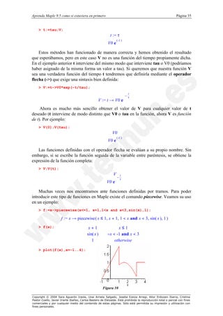 Aprenda Maple 9.5 como si estuviera en primero                                                                  Página 35


    > t:=tau;V;
                                                            t := τ
                                                                 ( -1 )
                                                          V0 e

    Estos métodos han funcionado de manera correcta y hemos obtenido el resultado
que esperábamos, pero en este caso V no es una función del tiempo propiamente dicha.
En el ejemplo anterior t interviene del mismo modo que interviene tau o V0 (podríamos
haber asignado de la misma forma un valor a tau). Si queremos que nuestra función V
sea una verdadera función del tiempo t tendremos que definirla mediante el operador
flecha (->) que exige una sintaxis bien definida:
    > V:=t->V0*exp(-t/tau);
                                                                          − t 
                                                                          
                                                                           τ 
                                                                              
                                                   V := t → V0 e
     Ahora es mucho más sencillo obtener el valor de V para cualquier valor de t
deseado (t interviene de modo distinto que V0 o tau en la función, ahora V es función
de t). Por ejemplo:
    > V(0);V(tau);
                                                              V0
                                                                 ( -1 )
                                                          V0 e

   Las funciones definidas con el operador flecha se evalúan a su propio nombre. Sin
embargo, si se escribe la función seguida de la variable entre paréntesis, se obtiene la
expresión de la función completa:
    > V;V(t);
                                                               V
                                                                 − 
                                                                   t
                                                                  τ
                                                                    
                                                                     
                                                          V0 e

    Muchas veces nos encontramos ante funciones definidas por tramos. Para poder
introducir este tipo de funciones en Maple existe el comando piecewise. Veamos su uso
en un ejemplo:
    > f:=x->piecewise(x<=1, x+1,1<x and x<3,sin(x),1);

                      f := x → piecewise ( x ≤ 1, x + 1, 1 < x and x < 3, sin( x ), 1 )

                                         x+1                   x≤1
    > f(x);
                                        
                                         sin( x )
                                                         −x < -1 and x < 3
                                        
                                        
                                         1
                                                             otherwise

    > plot(f(x),x=-1..4);




                                                      Figura 10

Copyright © 2004 Sara Aguarón Iraola, Unai Arrieta Salgado, Joseba Ezeiza Arregi, Aitor Erdozain Ibarra, Cristina
Pastor Coello, Javier Iriarte Ibañez, Carlos Bastero de Eleizalde. Está prohibida la reproducción total o parcial con fines
comerciales y por cualquier medio del contenido de estas páginas. Sólo está permitida su impresión y utilización con
fines personales.
 