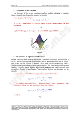 Página 36                                                          Aprenda Maple 9.5 como si estuviera en primero


   2.7.2. Funciones de dos variables
    Las funciones de dos o más variables se definen también utilizando el operador
flecha visto en la sección anterior. Veamos un ejemplo:
    > f:=(x,y)->x^3-3*x*y^2;
                                               f := ( x, y ) → x 3 − 3 x y 2

    > f(3,2); #evaluamos la función para valores determinados de sus
    variables
                                                              -9

    > plot3d(f(x,y),x=-1..1,y=-1..1,axes=FRAME,style=PATCH);




                                                      Figura 11


   2.7.3. Conversión de expresiones en funciones
Hemos visto que Maple maneja expresiones y funciones de manera intercambiable a
veces y muy diferente en otras. Las funciones son un poco más complicadas de definir,
pero tienen muchas ventajas en algunos casos, como en la representación gráfica.
Muchas veces nos encontramos ante una expresión y nos gustaría convertirla en una
función. Para ello Maple dispone del comando unapply que puede convertir una
expresión o fórmula en una función. Veamos cómo funciona este comando con un
ejemplo:
    > expresion:=(a^2*x^3+b*exp(t)+c^3*sin(x))/(a*x^2+c*t);

                                                      a 2 x 3 + b e t + c 3 sin( x )
                                   expresion :=
                                                               a x2 + c t
    > f:=unapply(expresion,x,t); #especificamos como                                               argumento          las
    variables sobre las que deseamos crear la funcion


                                                       a 2 x 3 + b e t + c 3 sin( x )
                                   f := ( x, t ) →
                                                                a x2 + c t
    > f(0,1);
                                                           be
                                                            c



Copyright © 2004 Sara Aguarón Iraola, Unai Arrieta Salgado, Joseba Ezeiza Arregi, Aitor Erdozain Ibarra, Cristina
Pastor Coello, Javier Iriarte Ibañez, Carlos Bastero de Eleizalde. Está prohibida la reproducción total o parcial con fines
comerciales y por cualquier medio del contenido de estas páginas. Sólo está permitida su impresión y utilización con
fines personales.
 