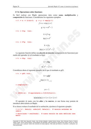 Página 38                                                         Aprenda Maple 9.5 como si estuviera en primero


   2.7.4. Operaciones sobre funciones
Es fácil realizar con Maple operaciones tales como suma, multiplicación y
composición de funciones. Considérense los siguientes ejemplos:
    > f := x -> ln(x)+1;                   g := y -> exp(y)-1;




    > h := f+g;            h(z);




    > h := f*g;            h(z);




   La siguiente función define una función de función (composición de funciones) por
medio del operador @ (el resultado es f(g)):
    > h := f@g;            h(z);




Considérese ahora el siguiente ejemplo, en el que el resultado es g(f):
    > h := g@f; h(z);




    > simplify(%);




    > (f@@4)(z);             # equivalente a f(f(f(f(z))));




    El operador @ junto, con los alias y las macros, es una forma muy potente de
introducir abreviaturas en Maple.
Si se desea evaluar el resultado de la sustitución, ejecútese el siguiente ejemplo:
    > n:='n'; Zeta(n); subs(n=2, Zeta(n));                                 # versión estándar de
    subs()
    > macro(subs = eval@subs);                        # nueva versión de subs definida como
    macro


Copyright © 2004 Sara Aguarón Iraola, Unai Arrieta Salgado, Joseba Ezeiza Arregi, Aitor Erdozain Ibarra, Cristina
Pastor Coello, Javier Iriarte Ibañez, Carlos Bastero de Eleizalde. Está prohibida la reproducción total o parcial con fines
comerciales y por cualquier medio del contenido de estas páginas. Sólo está permitida su impresión y utilización con
fines personales.
 