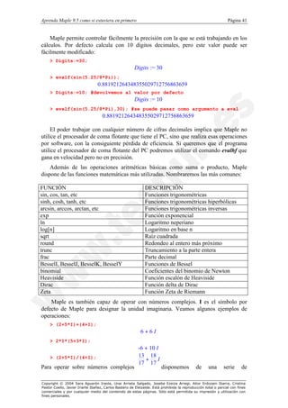 Aprenda Maple 9.5 como si estuviera en primero                                                                  Página 41


    Maple permite controlar fácilmente la precisión con la que se está trabajando en los
cálculos. Por defecto calcula con 10 dígitos decimales, pero este valor puede ser
fácilmente modificado:
    > Digits:=30;
                                                       Digits := 30
    > evalf(sin(5.25/8*Pi));
                                 0.881921264348355029712756863659
    > Digits:=10; #devolvemos al valor por defecto
                                                       Digits := 10
    > evalf(sin(5.25/8*Pi),30); #se puede pasar como argumento a eval
                                    0.881921264348355029712756863659

     El poder trabajar con cualquier número de cifras decimales implica que Maple no
utilice el procesador de coma flotante que tiene el PC, sino que realiza esas operaciones
por software, con la consiguiente pérdida de eficiencia. Si queremos que el programa
utilice el procesador de coma flotante del PC podremos utilizar el comando evalhf que
gana en velocidad pero no en precisión.
    Además de las operaciones aritméticas básicas como suma o producto, Maple
dispone de las funciones matemáticas más utilizadas. Nombraremos las más comunes:

FUNCIÓN                                                       DESCRIPCIÓN
sin, cos, tan, etc                                            Funciones trigonométricas
sinh, cosh, tanh, etc                                         Funciones trigonométricas hiperbólicas
arcsin, arccos, arctan, etc                                   Funciones trigonométricas inversas
exp                                                           Función exponencial
ln                                                            Logaritmo neperiano
log[n]                                                        Logaritmo en base n
sqrt                                                          Raíz cuadrada
round                                                         Redondeo al entero más próximo
trunc                                                         Truncamiento a la parte entera
frac                                                          Parte decimal
BesselI, BesselJ, BesselK, BesselY                            Funciones de Bessel
binomial                                                      Coeficientes del binomio de Newton
Heaviside                                                     Función escalón de Heaviside
Dirac                                                         Función delta de Dirac
Zeta                                                          Función Zeta de Riemann
    Maple es también capaz de operar con números complejos. I es el símbolo por
defecto de Maple para designar la unidad imaginaria. Veamos algunos ejemplos de
operaciones:
    > (2+5*I)+(4+I);
                                                           6+6I
    > 2*I*(5+3*I);
                                                          -6 + 10 I
                                                          13 18
    > (2+5*I)/(4+I);                                         +     I
                                                          17 17
Para operar sobre números complejos                                     disponemos           de     una      serie      de

Copyright © 2004 Sara Aguarón Iraola, Unai Arrieta Salgado, Joseba Ezeiza Arregi, Aitor Erdozain Ibarra, Cristina
Pastor Coello, Javier Iriarte Ibañez, Carlos Bastero de Eleizalde. Está prohibida la reproducción total o parcial con fines
comerciales y por cualquier medio del contenido de estas páginas. Sólo está permitida su impresión y utilización con
fines personales.
 