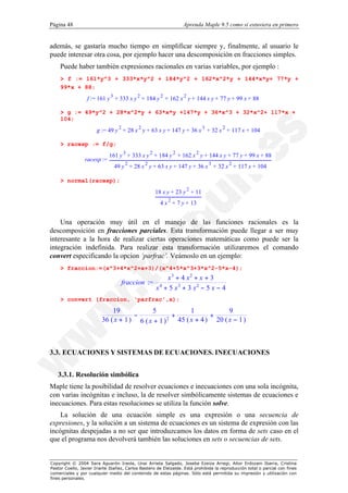 Página 48                                                         Aprenda Maple 9.5 como si estuviera en primero


además, se gastaría mucho tiempo en simplificar siempre y, finalmente, al usuario le
puede interesar otra cosa, por ejemplo hacer una descomposición en fracciones simples.
    Puede haber también expresiones racionales en varias variables, por ejemplo :
    > f := 161*y^3 + 333*x*y^2 + 184*y^2 + 162*x^2*y + 144*x*y+ 77*y +
    99*x + 88;
                  f := 161 y 3 + 333 x y 2 + 184 y 2 + 162 x 2 y + 144 x y + 77 y + 99 x + 88

    > g := 49*y^2 + 28*x^2*y + 63*x*y +147*y + 36*x^3 + 32*x^2+ 117*x +
    104;
                       g := 49 y 2 + 28 x 2 y + 63 x y + 147 y + 36 x 3 + 32 x 2 + 117 x + 104

    > racexp := f/g;
                             161 y 3 + 333 x y 2 + 184 y 2 + 162 x 2 y + 144 x y + 77 y + 99 x + 88
                 racexp :=
                               49 y 2 + 28 x 2 y + 63 x y + 147 y + 36 x 3 + 32 x 2 + 117 x + 104

    > normal(racexp);
                                                    18 x y + 23 y 2 + 11
                                                      4 x 2 + 7 y + 13


    Una operación muy útil en el manejo de las funciones racionales es la
descomposición en fracciones parciales. Esta transformación puede llegar a ser muy
interesante a la hora de realizar ciertas operaciones matemáticas como puede ser la
integración indefinida. Para realizar esta transformación utilizaremos el comando
convert especificando la opcion ‘parfrac’. Veámoslo en un ejemplo:
    > fraccion:=(x^3+4*x^2+x+3)/(x^4+5*x^3+3*x^2-5*x-4);
                                                        x3 + 4 x2 + x + 3
                                   fraccion :=
                                                    x4 + 5 x3 + 3 x2 − 5 x − 4
    > convert (fraccion, 'parfrac',x);

                             19            5               1            9
                                     −              +             +
                         36 ( x + 1 ) 6 ( x + 1 ) 2   45 ( x + 4 ) 20 ( x − 1 )



3.3. ECUACIONES Y SISTEMAS DE ECUACIONES. INECUACIONES


   3.3.1. Resolución simbólica
Maple tiene la posibilidad de resolver ecuaciones e inecuaciones con una sola incógnita,
con varias incógnitas e incluso, la de resolver simbólicamente sistemas de ecuaciones e
inecuaciones. Para estas resoluciones se utiliza la función solve.
    La solución de una ecuación simple es una expresión o una secuencia de
expresiones, y la solución a un sistema de ecuaciones es un sistema de expresión con las
incógnitas despejadas a no ser que introduzcamos los datos en forma de sets caso en el
que el programa nos devolverá también las soluciones en sets o secuencias de sets.


Copyright © 2004 Sara Aguarón Iraola, Unai Arrieta Salgado, Joseba Ezeiza Arregi, Aitor Erdozain Ibarra, Cristina
Pastor Coello, Javier Iriarte Ibañez, Carlos Bastero de Eleizalde. Está prohibida la reproducción total o parcial con fines
comerciales y por cualquier medio del contenido de estas páginas. Sólo está permitida su impresión y utilización con
fines personales.
 