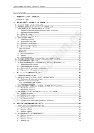 Aprenda Maple 9.5 como si estuviera en primero



PRESENTACIÓN ...................................................................................................................................... I

1-       INTRODUCCIÓN A MAPLE 9.5 ..................................................................................................1
     ¿QUÉ ES MAPLE 9.5?................................................................................................................................1
2-       DESCRIPCIÓN GENERAL DE MAPLE 9.5 ................................................................................3
     2.1. MANEJO DE LA AYUDA DE MAPLE...........................................................................................3
     2.2. NÚCLEO, LIBRERIAS E INTERFACE DE USUARIO..................................................................4
     2.3. DESCRIPCIÓN DEL ENTORNO DE TRABAJO ...........................................................................4
        2.3.1. Organización de una hoja de trabajo. Grupos de regiones. .....................................................4
        2.3.2. Edición de hojas de trabajo ......................................................................................................8
        2.3.3. Modos de trabajo ......................................................................................................................8
        2.3.4. Estado interno del programa ....................................................................................................9
     2.4. OBJETOS EN MAPLE .....................................................................................................................9
        2.4.1. Números y variables ...............................................................................................................10
        2.4.2. Cadenas de caracteres ............................................................................................................18
        2.4.3. Constantes predefinidas..........................................................................................................20
        2.4.4. Expresiones y ecuaciones........................................................................................................20
        2.4.5. Secuencias, Sets y Listas. ........................................................................................................21
             2.4.5.1 Secuencias. ....................................................................................................................................... 21
             2.4.5.2 Sets. .................................................................................................................................................. 22
             2.4.5.3 Listas ................................................................................................................................................ 23
        2.4.6. Vectores y Matrices.................................................................................................................25
        2.4.7. Tablas......................................................................................................................................27
        2.4.8. Hojas de cálculo .....................................................................................................................28
     2.5. FUNCIONES MEMBER, SUBSOP, SUBS, SELECT Y REMOVE. .............................................30
     2.6. LOS COMANDOS ZIP Y MAP .....................................................................................................32
     2.7. FUNCIONES DEFINIDAS MEDIANTE EL OPERADOR FLECHA (->)....................................34
        2.7.1. Funciones de una variable......................................................................................................34
        2.7.2. Funciones de dos variables.....................................................................................................36
        2.7.3. Conversión de expresiones en funciones.................................................................................36
        2.7.4. Operaciones sobre funciones ..................................................................................................38
3-       CÁLCULO BÁSICO CON MAPLE .............................................................................................40
     3.1. OPERACIONES BÁSICAS ...........................................................................................................40
     3.2. TRABAJANDO CON FRACCIONES Y POLINOMIOS ..............................................................43
        3.2.1. Polinomios de una y más variables.........................................................................................43
             3.2.1.1 Polinomios de una variable............................................................................................................... 43
             3.2.1.2 Polinomios de varias variables ......................................................................................................... 46
        3.2.2. Funciones racionales ..............................................................................................................47
     3.3. ECUACIONES Y SISTEMAS DE ECUACIONES. INECUACIONES ........................................48
        3.3.1. Resolución simbólica ..............................................................................................................48
        3.3.2. Resolución numérica...............................................................................................................51
     3.4. PROBLEMAS DE CÁLCULO DIFERENCIAL E INTEGRAL ....................................................52
        3.4.1. Cálculo de límites ...................................................................................................................52
        3.4.2. Cálculo de derivadas ..............................................................................................................54
        3.4.3. Cálculo de integrales ..............................................................................................................57
        3.4.4. Desarrollos en serie ................................................................................................................59
        3.4.5. Integración de ecuaciones diferenciales ordinarias ...............................................................61
4-       OPERACIONES CON EXPRESIONES ......................................................................................66
     4.1. SIMPLIFICACIÓN DE EXPRESIONES .......................................................................................66
        4.1.1. Función expand.......................................................................................................................66
        4.1.2. Función combine.....................................................................................................................68
        4.1.3. Función simplify......................................................................................................................72
     4.2. MANIPULACIÓN DE EXPRESIONES ........................................................................................74
        4.2.1. Función normal.......................................................................................................................74
        4.2.2. Función factor.........................................................................................................................75
        4.2.3. Función convert ......................................................................................................................76
        4.2.4. Función sort............................................................................................................................79
 