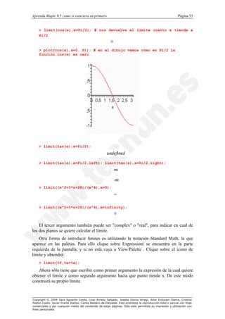 Aprenda Maple 9.5 como si estuviera en primero                                                                  Página 53


    > limit(cos(x),x=Pi/2); # nos devuelve el límite cuanto x tiende a
    Pi/2
                                                            0

    > plot(cos(x),x=0..Pi); # en el dibujo vemos cómo en Pi/2 la
    función cos(x) es cero




    > limit(tan(x),x=Pi/2);



    > limit(tan(x),x=Pi/2,left); limit(tan(x),x=Pi/2,right);




    > limit((x^2+5*x+28)/(x^4),x=0);
                                                                ¥


    > limit((x^2+5*x+28)/(x^4),x=infinity);
                                                                0


    El tercer argumento también puede ser "complex" o "real", para indicar en cual de
los dos planos se quiere calcular el límite.
    Otra forma de introducir límites es utilizando la notación Standard Math, la que
aparece en las paletas. Para ello clique sobre Expression( se encuentra en la parte
izquierda de la pantalla, y si no está vaya a View/Palette . Clique sobre el icono de
límite y obtendrá:
    > limit(%f,%x=%a);

   Ahora sólo tiene que escribir como primer argumento la expresión de la cual quiere
obtener el límite y como segundo argumento hacia que punto tiende x. De este modo
construirá su propio límite.



Copyright © 2004 Sara Aguarón Iraola, Unai Arrieta Salgado, Joseba Ezeiza Arregi, Aitor Erdozain Ibarra, Cristina
Pastor Coello, Javier Iriarte Ibañez, Carlos Bastero de Eleizalde. Está prohibida la reproducción total o parcial con fines
comerciales y por cualquier medio del contenido de estas páginas. Sólo está permitida su impresión y utilización con
fines personales.
 