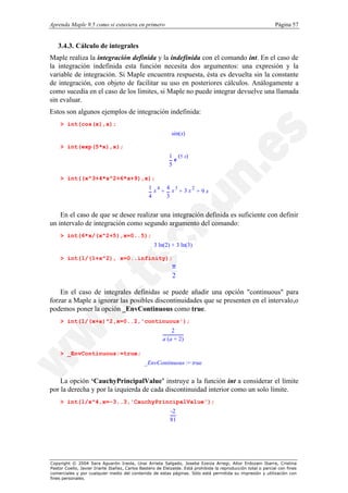 Aprenda Maple 9.5 como si estuviera en primero                                                                  Página 57


   3.4.3. Cálculo de integrales
Maple realiza la integración definida y la indefinida con el comando int. En el caso de
la integración indefinida esta función necesita dos argumentos: una expresión y la
variable de integración. Si Maple encuentra respuesta, ésta es devuelta sin la constante
de integración, con objeto de facilitar su uso en posteriores cálculos. Análogamente a
como sucedía en el caso de los límites, si Maple no puede integrar devuelve una llamada
sin evaluar.
Estos son algunos ejemplos de integración indefinida:
    > int(cos(x),x);
                                                            sin(x)

    > int(exp(5*x),x);
                                                           1 (5 x)
                                                             e
                                                           5

    > int((x^3+4*x^2+6*x+9),x);
                                                 1 x4 4 x3 3 x2
                                                     +    +     +9x
                                                 4     3


    En el caso de que se desee realizar una integración definida es suficiente con definir
un intervalo de integración como segundo argumento del comando:
    > int(6*x/(x^2+5),x=0..5);
                                                   3 ln(2) + 3 ln(3)

    > int(1/(1+x^2), x=0..infinity);
                                                            π
                                                            2

    En el caso de integrales definidas se puede añadir una opción "continuous" para
forzar a Maple a ignorar las posibles discontinuidades que se presenten en el intervalo,o
podemos poner la opción _EnvContinuous como true.
    > int(1/(x+a)^2,x=0..2,'continuous');
                                                             2
                                                        a ( a + 2)

    > _EnvContinuous:=true;
                                              _EnvContinuous := true


    La opción ‘CauchyPrincipalValue’ instruye a la función int a considerar el límite
por la derecha y por la izquierda de cada discontinuidad interior como un solo límite.
    > int(1/x^4,x=-3..3,'CauchyPrincipalValue');
                                                           -2
                                                           81




Copyright © 2004 Sara Aguarón Iraola, Unai Arrieta Salgado, Joseba Ezeiza Arregi, Aitor Erdozain Ibarra, Cristina
Pastor Coello, Javier Iriarte Ibañez, Carlos Bastero de Eleizalde. Está prohibida la reproducción total o parcial con fines
comerciales y por cualquier medio del contenido de estas páginas. Sólo está permitida su impresión y utilización con
fines personales.
 