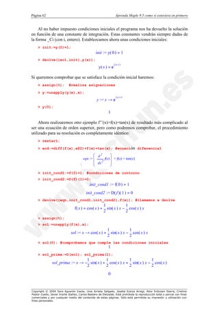 Página 62                                                          Aprenda Maple 9.5 como si estuviera en primero


    Al no haber impuesto condiciones iniciales el programa nos ha devuelto la solución
en función de una constante de integración. Estas constantes vendrán siempre dadas de
la forma _Ci (con i, entero). Establezcamos ahora unas condiciones iniciales:
    > init:=y(0)=1;
                                                  init := y( 0 ) = 1
    > dsolve({ec1,init},y(x));
                                                                  (a x )
                                                     y( x ) = e

Si queremos comprobar que se satisface la condición inicial haremos:
    > assign(%);             #realiza asignaciones

    > y:=unapply(y(x),x);
                                                                   (a x )
                                                   y := x → e
    > y(0);
                                                            1

     Ahora realizaremos otro ejemplo f’’(x)+f(x)=tan(x) de resultado más complicado al
ser una ecuación de orden superior, pero como podremos comprobar, el procedimiento
utilizado para su resolución es completamente idéntico:
    > restart;

    > ecd:=diff(f(x),x$2)+f(x)=tan(x); #ecuación diferencial
                                               æ d2       ö
                                        eqn := ç      f(x)÷ + f(x) = tan(x)
                                               ç dx 2     ÷
                                               è          ø

    > init_cond1:=f(0)=1; #condiciones de contorno
    > init_cond2:=D(f)(1)=0;
                                             init_cond1 := f( 0 ) = 1
                                           init_cond2 := D( f )( 1 ) = 0
    > dsolve({eqn,init_cond1,init_cond2},f(x)); #llamamos a dsolve
                                                         1             1
                                  f( x ) = cos( x ) +      sin( x ) x − cos( x ) x
                                                         2             2
    > assign(%);
    > sol:=unapply(f(x),x);
                                                            1             1
                               sol := x → cos( x ) +          sin( x ) x − cos( x ) x
                                                            2             2
    > sol(0); #comprobamos que cumple las condiciones iniciales
                                                            1
    > sol_prima:=D(sol); sol_prima(1);
                                  1          1            1            1
                sol_prima := x → − sin( x ) + cos( x ) x + sin( x ) x − cos( x )
                                  2          2            2            2
                                                            0


Copyright © 2004 Sara Aguarón Iraola, Unai Arrieta Salgado, Joseba Ezeiza Arregi, Aitor Erdozain Ibarra, Cristina
Pastor Coello, Javier Iriarte Ibañez, Carlos Bastero de Eleizalde. Está prohibida la reproducción total o parcial con fines
comerciales y por cualquier medio del contenido de estas páginas. Sólo está permitida su impresión y utilización con
fines personales.
 