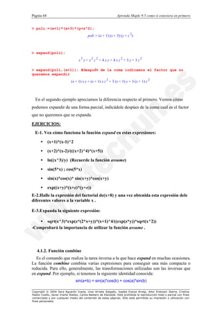 Página 68                                                         Aprenda Maple 9.5 como si estuviera en primero


> poli:=(x+1)*(x+3)*(y+z^2);
                                           poli := (x + 1) (x + 3) (y + z 2)



> expand(poli);
                                    x2 y + x2 z 2 + 4 x y + 4 x z 2 + 3 y + 3 z 2

> expand(poli,(x+1)); #después de la coma indicamos el factor que no
queremos expandir
                              (x + 1) x y + (x + 1) x z 2 + 3 (x + 1) y + 3 (x + 1) z 2



  En el segundo ejemplo apreciamos la diferencia respecto al primero. Vemos cómo
podemos expandir de una forma parcial, indicádole despúes de la coma cual es el factor
que no queremos que se expanda.

EJERCICIOS:
  E-1. Vea cómo funciona la función expand en estas expresiones:

      •     (x+1)*(x-1)^2

      •     (x+2)*(x-2)/(((x+2)^4)*(x+5))

      •     ln((x^3)/y) (Recuerde la función assume)

      •     sin(5*x) ; cos(5*x)

      •     sin(x)*cos(x)* sin(x+y)*cos(x+y)

      •     exp((x+y)*(x+z)*(y+z))
E-2.Halle la expresión del factorial de(x+8) y una vez obtenida esta expresión dele
diferentes valores a la variable x .

E-3.Expanda la siguiente expresión:

    • sqrt(x^3)*exp(z*(2*x+y))*(x+1)^4/((exp(z*y))*sqrt(x^2))
-Comprobará la importancia de utilizar la función assume .




   4.1.2. Función combine
  Es el comando que realiza la tarea inversa a la que hace expand en muchas ocasiones.
La función combine combina varias expresiones para conseguir una más compacta o
reducida. Para ello, generalmente, las transformaciones utilizadas son las inversas que
en expand. Por ejemplo, si tenemos la siguiente identidad conocida:
                                  sin(a+b) = sin(a)*cos(b) + cos(a)*sin(b)

Copyright © 2004 Sara Aguarón Iraola, Unai Arrieta Salgado, Joseba Ezeiza Arregi, Aitor Erdozain Ibarra, Cristina
Pastor Coello, Javier Iriarte Ibañez, Carlos Bastero de Eleizalde. Está prohibida la reproducción total o parcial con fines
comerciales y por cualquier medio del contenido de estas páginas. Sólo está permitida su impresión y utilización con
fines personales.
 