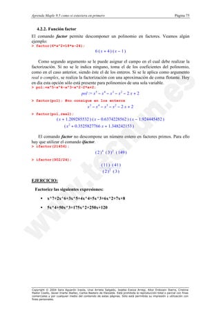 Aprenda Maple 9.5 como si estuviera en primero                                                                  Página 75


   4.2.2. Función factor
El comando factor permite descomponer un polinomio en factores. Veamos algún
ejemplo:
> factor(6*x^2+18*x-24);
                                                 6 (x + 4) (x − 1)

    Como segundo argumento se le puede asignar el campo en el cual debe realizar la
factorización. Si no se le indica ninguno, toma el de los coeficientes del polinomio,
como en el caso anterior, siendo éste el de los enteros. Si se le aplica como argumento
real o complex, se realiza la factorización con una aproximación de coma flotante. Hoy
en día esta opción sólo está presente para polinomios de una sola variable.
> pol:=x^5-x^4-x^3-x^2-2*x+2;
                                       pol := x 5 − x 4 − x 3 − x 2 − 2 x + 2
> factor(pol); #no consigue en los enteros
                                           x5 − x4 − x3 − x2 − 2 x + 2
> factor(pol,real);
                   ( x + 1.209285532 ) ( x − 0.6374228562 ) ( x − 1.924445452 )
                         ( x 2 + 0.3525827766 x + 1.348242153 )

   El comando factor no descompone un número entero en factores primos. Para ello
hay que utilizar el comando ifactor.
> ifactor(21456);
                                                 ( 2 ) 4 ( 3 ) 2 ( 149 )
> ifactor(902/24);
                                                      ( 11 ) ( 41 )
                                                       ( 2 )2 ( 3 )

EJERCICIO:
  Factorice las siguientes expresiones:

      •    x^7+2x^6+3x^5+4x^4+5x^3+6x^2+7x+8

      •    5x^4+50x^3+175x^2+250x+120




Copyright © 2004 Sara Aguarón Iraola, Unai Arrieta Salgado, Joseba Ezeiza Arregi, Aitor Erdozain Ibarra, Cristina
Pastor Coello, Javier Iriarte Ibañez, Carlos Bastero de Eleizalde. Está prohibida la reproducción total o parcial con fines
comerciales y por cualquier medio del contenido de estas páginas. Sólo está permitida su impresión y utilización con
fines personales.
 