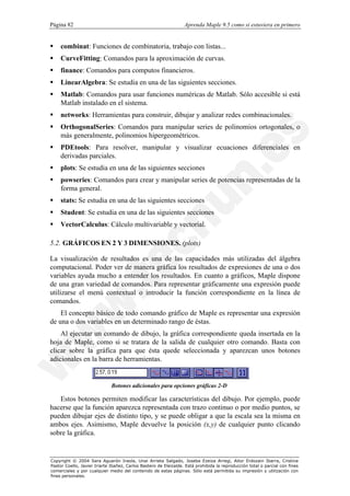 Página 82                                                         Aprenda Maple 9.5 como si estuviera en primero


§   combinat: Funciones de combinatoria, trabajo con listas...
§   CurveFitting: Comandos para la aproximación de curvas.
§   finance: Comandos para computos financieros.
§   LinearAlgebra: Se estudia en una de las siguientes secciones.
§   Matlab: Comandos para usar funciones numéricas de Matlab. Sólo accesible si está
    Matlab instalado en el sistema.
§   networks: Herramientas para construir, dibujar y analizar redes combinacionales.
§   OrthogonalSeries: Comandos para manipular series de polinomios ortogonales, o
    más generalmente, polinomios hipergeométricos.
§   PDEtools: Para resolver, manipular y visualizar ecuaciones diferenciales en
    derivadas parciales.
§   plots: Se estudia en una de las siguientes secciones
§   powseries: Comandos para crear y manipular series de potencias representadas de la
    forma general.
§   stats: Se estudia en una de las siguientes secciones
§   Student: Se estudia en una de las siguientes secciones
§   VectorCalculus: Cálculo multivariable y vectorial.

5.2. GRÁFICOS EN 2 Y 3 DIMENSIONES. (plots)

La visualización de resultados es una de las capacidades más utilizadas del álgebra
computacional. Poder ver de manera gráfica los resultados de expresiones de una o dos
variables ayuda mucho a entender los resultados. En cuanto a gráficos, Maple dispone
de una gran variedad de comandos. Para representar gráficamente una expresión puede
utilizarse el menú contextual o introducir la función correspondiente en la línea de
comandos.
    El concepto básico de todo comando gráfico de Maple es representar una expresión
de una o dos variables en un determinado rango de éstas.
    Al ejecutar un comando de dibujo, la gráfica correspondiente queda insertada en la
hoja de Maple, como si se tratara de la salida de cualquier otro comando. Basta con
clicar sobre la gráfica para que ésta quede seleccionada y aparezcan unos botones
adicionales en la barra de herramientas.


                              Botones adicionales para opciones gráficas 2-D

   Estos botones permiten modificar las características del dibujo. Por ejemplo, puede
hacerse que la función aparezca representada con trazo continuo o por medio puntos, se
pueden dibujar ejes de distinto tipo, y se puede obligar a que la escala sea la misma en
ambos ejes. Asimismo, Maple devuelve la posición (x,y) de cualquier punto clicando
sobre la gráfica.


Copyright © 2004 Sara Aguarón Iraola, Unai Arrieta Salgado, Joseba Ezeiza Arregi, Aitor Erdozain Ibarra, Cristina
Pastor Coello, Javier Iriarte Ibañez, Carlos Bastero de Eleizalde. Está prohibida la reproducción total o parcial con fines
comerciales y por cualquier medio del contenido de estas páginas. Sólo está permitida su impresión y utilización con
fines personales.
 