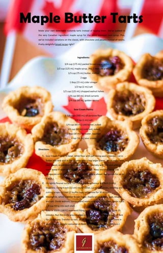 www.Gourmandia.org.uk
Maple Butter Tarts
Make your own delectable custardy tarts instead of buying them. We've subbed in
the very Canadian ingredient maple syrup for the more common corn syrup. Plus,
we've included variations on the classic, with chocolate and pecans instead of raisins.
Pretty delightful bread recipe right?
Ingredients:
3/4 cup (175 mL) packed brown sugar
1/2 cup (125 mL) maple syrup, (No. 1 medium grade)
1/3 cup (75 mL) butter, melted
2 eggs
1 tbsp (15 mL) cider vinegar
1/2 tsp (2 mL) salt
1/2 cup (125 mL) chopped walnut halves
1/4 cup (60 mL) dried currants
1/4 cup (60 mL) golden raisins
Sour Cream Pastry:
1-1/4 cups (300 mL) all-purpose flour
1/4 tsp (1 mL) salt
1/4 cup (60 mL) cold butter, cubed
1/4 cup (60 mL) cold lard, cubed
2 tbsp (30 mL) Ice water, (approx)
4 tsp (18 mL) sour cream
Directions:
1. Sour Cream Pastry: In bowl, whisk flour with salt. Using pastry blender, cut in
butter and lard until in fine crumbs with a few larger pieces. Whisk water with
sour cream; drizzle over flour mixture, tossing briskly with fork and adding
more water if necessary to form ragged dough. Press into disc; wrap and
refrigerate until chilled, about 30 minutes. (Make-ahead: Refrigerate for up to
3 days.)
2. On lightly floured surface, roll out pastry to generous 1/8-inch (3 mm)
thickness. Using 4-inch (10 cm) round cutter, cut out 12 circles, rerolling and
cutting scraps. Fit into 12 muffin cups; refrigerate for 30 minutes.
3. Meanwhile, whisk together brown sugar, maple syrup, butter, eggs, vinegar
and salt. Divide walnuts, currants and raisins among pastry shells. Spoon scant
1/4 cup filling into each shell.
4. Bake in 350?F (180?C) oven until filling is set and pastry is golden, 20 to 25
minutes. Run thin knife around edges to release tarts. Let cool in pan on rack
for 20 minutes. Transfer to rack; let cool completely. (Make-ahead: Store in
single layer in airtight container at room temperature for up to 24 hours.)
 