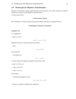 1.8. NOMEAÇÃO DE OBJETOS E SUBSTITUIÇÕES 25
1.8 Nomeação de Objetos e Substituições
Quando necessitamos utilizar seguidamente uma expressão e/ou valor numérico, podemos
nomeá-los, evitando assim digitá-los repetidamente.
A sintaxe para isto é:
:= (dois pontos e igual)
Para substituir os valores numa expressão já deﬁnida, utilizamos a seguinte sintaxe:
> subs(objeto a substituir, expressão);
Exemplo 1.10.
1. Se digitamos:
> eq1:=x+y-3=0;
eq1 := x + y − 3 = 0
Podemos chamar a expressão anterior, fazendo:
> eq1;
x + y − 3 = 0
Ou, resolvê-la:
> solve(eq1,{x});
{x = −y + 3}
2. Num sistema de equações, podemos nomeá-las como:
> eq1:=3 *x-5*y+z=1 :
> eq2:=x+3*y-z=5:
> eq3:=-x-y+z=1:
Escrevemos:
> solve({eq1,eq2,eq3 },{x,y,z});}
{x = 3, y = 3, z = 7}
3. Escreva a seguinte sequência de comandos:
 