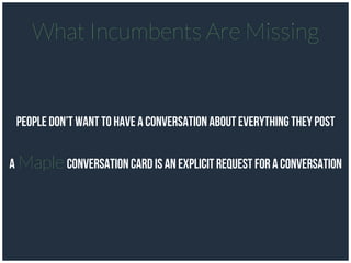 People don’t want to have a conversation about everything they post
A Maple conversation card is an explicit request for A conversation
What Incumbents Are Missing