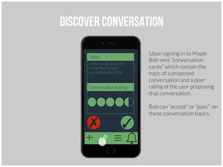 Discover conversation
I want to talk about the
Irving Penn exhibit
currently @ the DMA
Conversation Rating:
Topic:
✓
✗
Upon signing in to Maple
Bob sees “conversation
cards” which contain the
topic of a proposed
conversation and a peer
rating of the user proposing
that conversation.
Bob can “accept” or “pass” on
these conversation topics.