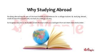 Why Studying Abroad
Studying abroad may be one of the most beneficial experiences for a college student. By studying abroad,
students have the opportunity to study in a foreign country.
Some great reasons to study abroad and find out what you could gain from an international education.
 