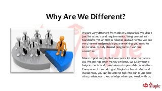 Why Are We Different?
We are very different from other Companies. We don’t
just list schools and requirements. We give you first-
hand information that is reliable and authentic. We are
very honest and provide you everything you need to
know about study abroad programs in various
countries.
More importantly is that we care a lot about what we
do. We are not after money or fame, we just want to
help students and maintain our impeccable reputation.
Every one of us working at Maple Inc has studied and
live abroad, you can be able to tap into our abundance
of experience and knowledge when you work with us.
 