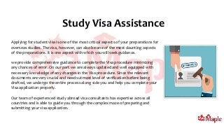 Study Visa Assistance
Applying for student visa is one of the most critical aspects of your preparations for
overseas studies. The visa, however, can also be one of the most daunting aspects
of the preparations. It is one aspect with which you will seek guidance.
we provide comprehensive guidance to complete the Visa procedure minimizing
any chances of error. On our part we are always updated and well equipped with
necessary knowledge of any changes in the Visa procedure. Since the relevant
documents are very crucial and needs utmost level of verification before being
drafted, we undergo the entire process along side you and help you complete your
Visa application properly.
Our team of experienced study abroad visa consultants has expertise across all
countries and is able to guide you through the complex maze of preparing and
submitting your visa application.
 