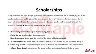Scholarships
Every year there are tons of aspiring students who set off to different countries for carrying out there
studies and decide on taking the initial steps towards planning their career. Scholarships are like a
boon to them and make their education less costly. Scholarship also enables a student to get their
access to the most appreciated universities in the world.
• There are typically certain types of scholarship, they are:
• Merit- Dependant : Based on Student’s merit.
• Need- Dependant: Based upon the needs of the student; like Financial Aid.
• Student- Dependant: Based upon the various criteria of the students, like Race, Gender, Religion.
• Career- Dependant: Career oriented, intended to create prospect candidates for a particular role.
• College- Dependant: Depends upon the prescribed competencies of the particular colleges.
 