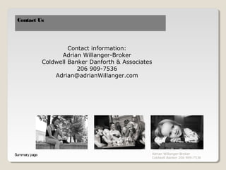 Contact Us




                        Contact information:
                     Adrian Willanger-Broker
               Coldwell Banker Danforth & Associates
                           206 909-7536
                   Adrian@adrianWillanger.com




Summary page                                           Adrian Willanger-Broker
                                                       Coldwell Banker 206 909-7536
 
