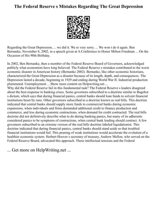 The Federal Reserve s Mistakes Regarding The Great Depression
Regarding the Great Depression, ... we did it. We re very sorry. ... We won t do it again. Ben
Bernanke, November 8, 2002, in a speech given at A Conference to Honor Milton Friedman ... On the
Occasion of His 90th Birthday.
In 2002, Ben Bernanke, then a member of the Federal Reserve Board of Governors, acknowledged
publicly what economists have long believed. The Federal Reserve s mistakes contributed to the worst
economic disaster in American history (Bernanke 2002). Bernanke, like other economic historians,
characterized the Great Depression as a disaster because of its length, depth, and consequences. The
Depression lasted a decade, beginning in 1929 and ending during World War II. Industrial production
plummeted. Unemployment ... Show more content on Helpwriting.net ...
Why did the Federal Reserve fail in this fundamental task? The Federal Reserve s leaders disagreed
about the best response to banking crises. Some governors subscribed to a doctrine similar to Bagehot
s dictum, which says that during financial panics, central banks should loan funds to solvent financial
institutions beset by runs. Other governors subscribed to a doctrine known as real bills. This doctrine
indicated that central banks should supply more funds to commercial banks during economic
expansions, when individuals and firms demanded additional credit to finance production and
commerce, and less during economic contractions, when demand for credit contracted. The real bills
doctrine did not definitively describe what to do during banking panics, but many of its adherents
considered panics to be symptoms of contractions, when central bank lending should contract. A few
governors subscribed to an extreme version of the real bills doctrine labeled liquidationist. This
doctrine indicated that during financial panics, central banks should stand aside so that troubled
financial institutions would fail. This pruning of weak institutions would accelerate the evolution of a
healthier economic system. Herbert Hoover s secretary of treasury, Andrew Mellon, who served on the
Federal Reserve Board, advocated this approach. These intellectual tensions and the Federal
... Get more on HelpWriting.net ...
 