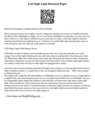 Led Night Light Research Paper
Options In Emergency Lighting During A Power Outage
When your power goes out at night, it can be a dangerous situation if you have to stumble around in
the dark to find a flashlight or candle. If you ve not used a flashlight in a long time, you may not even
know where it is. This makes it difficult to get to your kids in a hurry when they might be afraid or
roaming around the house looking for you. A solution is to install lights that automatically come on
when the power goes out. Here are some options to consider.
LED Night Lights With Battery Power
LED bulbs are ideal in battery powered lights because they last a long time and don t use much
energy. You can buy lights that plug into an outlet and come on automatically when the power shuts
off. While these lights don t light up the entire room, they illuminate the floor area like a traditional
night light or lamp does so you can walk around your home safely. Some of these night lights double
as a remote control that will turn on other lights not plugged into a socket.
You may want to mount a battery powered LED light to the ceiling so it will cast light downward on a
table or kitchen counter. It s a good idea to have an emergency light near each ... Show more content
on Helpwriting.net ...
You might want a light like this that doubles as a flashlight. It sits in a charger to act as a night light on
a nightly basis, and when the power goes out, you can grab it for portable use as a flashlight. You can
by rechargeable lights shaped like lanterns or bars that give off much more light than a small night
light. These usually don t last as long since they use more power, but you can turn them off to
conserve power if you need to. The disadvantage to relying on lights you have to recharge is if they go
dead before the power comes on, then you won t have any lights. Battery powered lights could be a
better choice but only if you have an ample supply of
... Get more on HelpWriting.net ...
 
