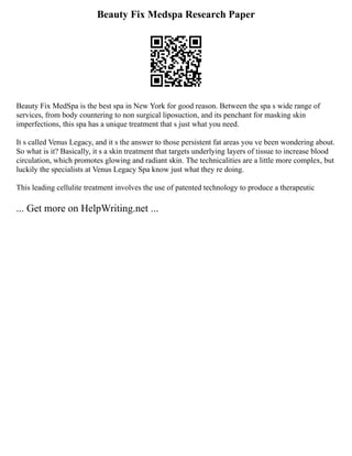 Beauty Fix Medspa Research Paper
Beauty Fix MedSpa is the best spa in New York for good reason. Between the spa s wide range of
services, from body countering to non surgical liposuction, and its penchant for masking skin
imperfections, this spa has a unique treatment that s just what you need.
It s called Venus Legacy, and it s the answer to those persistent fat areas you ve been wondering about.
So what is it? Basically, it s a skin treatment that targets underlying layers of tissue to increase blood
circulation, which promotes glowing and radiant skin. The technicalities are a little more complex, but
luckily the specialists at Venus Legacy Spa know just what they re doing.
This leading cellulite treatment involves the use of patented technology to produce a therapeutic
... Get more on HelpWriting.net ...
 