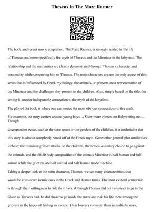 Theseus In The Maze Runner
The book and recent movie adaptation, The Maze Runner, is strongly related to the life
of Theseus and more specifically the myth of Theseus and the Minotaur in the labyrinth. The
relationship and the similarities are clearly demonstrated through Thomas s character and
personality while comparing him to Theseus. The main characters are not the only aspect of this
series that is influenced by Greek mythology; the animals, or grievers are a representation of
the Minotaur and the challenges they present to the children. Also, simply based on the title, the
setting is another indisputable connection to the myth of the labyrinth.
The plot of the book is where one can notice the most obvious connections to the myth.
For example, the story centers around young boys ... Show more content on Helpwriting.net ...
Though
discrepancies occur, such as the time spans or the genders of the children, it is undeniable that
this story is almost completely based off of the Greek myth. Some other general plot similarities
include; the minotaur/griever attacks on the children, the heroes voluntary choice to go against
the animals, and the 50/50 body composition of the animals Minotaur is half human and half
animal while the grievers are half animal and half human made machine.
Taking a deeper look at the main character, Thomas, we see many characteristics that
would be considered heroic ones in the Greek and Roman times. The most evident connection
is through their willingness to risk their lives. Although Thomas did not volunteer to go to the
Glade as Theseus had, he did chose to go inside the maze and risk his life there among the
grievers in the hopes of finding an escape. Their bravery connects them in multiple ways,
 