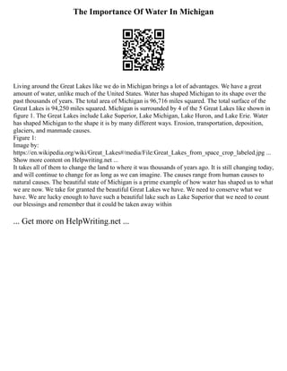 The Importance Of Water In Michigan
Living around the Great Lakes like we do in Michigan brings a lot of advantages. We have a great
amount of water, unlike much of the United States. Water has shaped Michigan to its shape over the
past thousands of years. The total area of Michigan is 96,716 miles squared. The total surface of the
Great Lakes is 94,250 miles squared. Michigan is surrounded by 4 of the 5 Great Lakes like shown in
figure 1. The Great Lakes include Lake Superior, Lake Michigan, Lake Huron, and Lake Erie. Water
has shaped Michigan to the shape it is by many different ways. Erosion, transportation, deposition,
glaciers, and manmade causes.
Figure 1:
Image by:
https://en.wikipedia.org/wiki/Great_Lakes#/media/File:Great_Lakes_from_space_crop_labeled.jpg ...
Show more content on Helpwriting.net ...
It takes all of them to change the land to where it was thousands of years ago. It is still changing today,
and will continue to change for as long as we can imagine. The causes range from human causes to
natural causes. The beautiful state of Michigan is a prime example of how water has shaped us to what
we are now. We take for granted the beautiful Great Lakes we have. We need to conserve what we
have. We are lucky enough to have such a beautiful lake such as Lake Superior that we need to count
our blessings and remember that it could be taken away within
... Get more on HelpWriting.net ...
 
