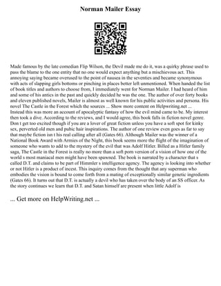 Norman Mailer Essay
Made famous by the late comedian Flip Wilson, the Devil made me do it, was a quirky phrase used to
pass the blame to the one entity that no one would expect anything but a mischievous act. This
annoying saying became overused to the point of nausea in the seventies and became synonymous
with acts of slapping girls bottoms or pinching in places better left unmentioned. When handed the list
of book titles and authors to choose from, I immediately went for Norman Mailer. I had heard of him
and some of his antics in the past and quickly decided he was the one. The author of over forty books
and eleven published novels, Mailer is almost as well known for his public activities and persona. His
novel The Castle in the Forest which the sources ... Show more content on Helpwriting.net ...
Instead this was more an account of apocalyptic fantasy of how the evil mind came to be. My interest
then took a dive. According to the reviews, and I would agree, this book falls in fiction novel genre.
Don t get too excited though if you are a lover of great fiction unless you have a soft spot for kinky
sex, perverted old men and pubic hair inspirations. The author of one review even goes as far to say
that maybe fiction isn t his real calling after all (Gates 66). Although Mailer was the winner of a
National Book Award with Armies of the Night, this book seems more the flight of the imagination of
someone who wants to add to the mystery of the evil that was Adolf Hitler. Billed as a Hitler family
saga, The Castle in the Forest is really no more than a soft porn version of a vision of how one of the
world s most maniacal men might have been spawned. The book is narrated by a character that s
called D.T. and claims to be part of Himmler s intelligence agency. The agency is looking into whether
or not Hitler is a product of incest. This inquiry comes from the thought that any superman who
embodies the vision is bound to come forth from a mating of exceptionally similar genetic ingredients
(Gates 66). It turns out that D.T. is actually a devil who has taken over the body of an SS officer. As
the story continues we learn that D.T. and Satan himself are present when little Adolf is
... Get more on HelpWriting.net ...
 