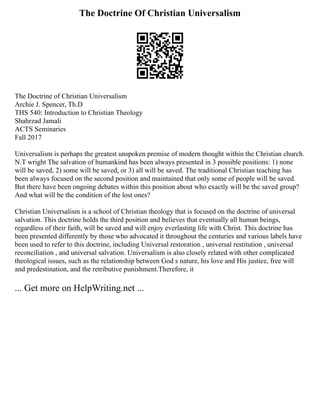 The Doctrine Of Christian Universalism
The Doctrine of Christian Universalism
Archie J. Spencer, Th.D
THS 540: Introduction to Christian Theology
Shahrzad Jamali
ACTS Seminaries
Fall 2017
Universalism is perhaps the greatest unspoken premise of modern thought within the Christian church.
N.T wright The salvation of humankind has been always presented in 3 possible positions: 1) none
will be saved, 2) some will be saved, or 3) all will be saved. The traditional Christian teaching has
been always focused on the second position and maintained that only some of people will be saved.
But there have been ongoing debates within this position about who exactly will be the saved group?
And what will be the condition of the lost ones?
Christian Universalism is a school of Christian theology that is focused on the doctrine of universal
salvation. This doctrine holds the third position and believes that eventually all human beings,
regardless of their faith, will be saved and will enjoy everlasting life with Christ. This doctrine has
been presented differently by those who advocated it throughout the centuries and various labels have
been used to refer to this doctrine, including Universal restoration , universal restitution , universal
reconciliation , and universal salvation. Universalism is also closely related with other complicated
theological issues, such as the relationship between God s nature, his love and His justice, free will
and predestination, and the retributive punishment.Therefore, it
... Get more on HelpWriting.net ...
 