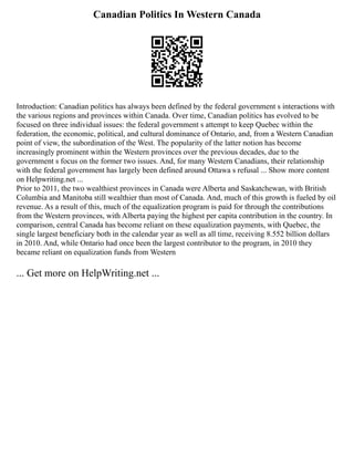 Canadian Politics In Western Canada
Introduction: Canadian politics has always been defined by the federal government s interactions with
the various regions and provinces within Canada. Over time, Canadian politics has evolved to be
focused on three individual issues: the federal government s attempt to keep Quebec within the
federation, the economic, political, and cultural dominance of Ontario, and, from a Western Canadian
point of view, the subordination of the West. The popularity of the latter notion has become
increasingly prominent within the Western provinces over the previous decades, due to the
government s focus on the former two issues. And, for many Western Canadians, their relationship
with the federal government has largely been defined around Ottawa s refusal ... Show more content
on Helpwriting.net ...
Prior to 2011, the two wealthiest provinces in Canada were Alberta and Saskatchewan, with British
Columbia and Manitoba still wealthier than most of Canada. And, much of this growth is fueled by oil
revenue. As a result of this, much of the equalization program is paid for through the contributions
from the Western provinces, with Alberta paying the highest per capita contribution in the country. In
comparison, central Canada has become reliant on these equalization payments, with Quebec, the
single largest beneficiary both in the calendar year as well as all time, receiving 8.552 billion dollars
in 2010. And, while Ontario had once been the largest contributor to the program, in 2010 they
became reliant on equalization funds from Western
... Get more on HelpWriting.net ...
 
