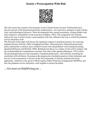 Society s Preoccupation With Risk
The risk society has created a risk awareness in the Criminal Justice System. Professionals have
become anxious of the hazards presented by modernisation , new innovative strategies to deal with the
risks, and technological advances. These developments have caused uncertainty, creating further risks
and a collective vulnerability to risk awareness (Giddens, 1991). This assignment will critically
analyse the way in which society s preoccupation with risk, influences the way in which the probation
service and police work.
The first part of this paper will discuss the significate changes to probation practice, by reviewing
probation history from the 1960s in England and Wales. Discussing how influential penal trends,
policy and practice evolution, have resulted in social work and probation work training becoming
detached (Robinson and McNeill, 2004). Retributivism theory in a culture of risk will be studied, with
the recommendations to punishment examined. The what works agenda (Martinson, 1974) will be
discussed progressing on to the emergence of populist punitiveness , and critically examining the
correlation with risk theory. Focusing on the progression of probation practice in late modernity, and
the use of risk assessments, it focuses on the risk instruments of clinical, actuarial and mixed
approaches. Attention is also given to Multi Agency Public Protection Arrangements (MAPPA), and
how the probation service and police, work together to protect the public
... Get more on HelpWriting.net ...
 
