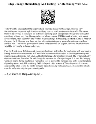Step Change Methodology And Tooling For Machining With An...
Today I will be talking about the research I did on quick change methodology. This is a very
fascinating and important topic for the machining process in all plants across the world. The topics
that will be covered in this paper are as follows defining quick change methodology and tooling for
machining with an overview history and recent advancements, SMED overview history and recent
advancements, then a compare and contrast of quick change methodology and SMED, and to wrap up
the paper I will illustrate how I can use this information to improve a manufacturing process I am
familiar with. These were great research topics and I learned a ton of great valuable information that
would be very useful in future endeavors.
First I will talk about defining quick change methodology and tooling for machining with an overview
history and recent advancements. It is a modular system that allows tools to be changed rapidly on a
machine during the initial part setup and the tool change after a tool is worn out. The system radically
decreases machine downtime for tool change for the duration of setup changes. It is also for changing
worn out inserts during machining. Normally a tool is fastened by putting it into a slot in the turret and
tightening screws to hold it resolutely. With doing this older process of fastening the tool, extreme
care must be taken to seat the holder correctly against existing butting surfaces. Then the tool offsets
must be set by touching the part or taking skin
... Get more on HelpWriting.net ...
 