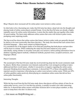 Online Poker Rooms Inclusive Online Gambling
Blog 4 Reports show increased call for online poker room inclusive online casinos
In what looks to be a fascinating new study, KeyToCasino has taken a deep look into the thoughts and
playing trends of online casino players around Europe. Given that KeyToCasino are already a highly
reputable source for online casino information, it seems that the studies they put together often make
for good reading. The latest study addresses online casinos that come with inclusive poker rooms,
prompting some surprising results.
The big reveal has shown that online casinos that feature inclusive poker rooks are generally deemed
by players to be more trustworthy than those that don t. The study also showed that such casinos have
increased language ... Show more content on Helpwriting.net ...
It is considered one of the biggest studies of its kind and something that both players and providers
will be keen to evaluate. When conducting the study KeyToCasino looked at every casino
individually, noting whether or not poker room play was inclusive, before pulling information from its
database regarding deposit methods, withdrawal methods, payment times, accepted currencies, and
languages offered.
Player Comments
The second part of the KeyToCasino study has involved delving deep into the recent comments made
by players. Before these comments were intensely analysed they were arranged according to topics
addressed and their overall nature, whether it was positive or negative regarding the online casino
discussed. Breaking down these player comments, it showed that 57% of those who gamble online
reported a positive experience when playing at a poker room inclusive online casino. While just 49%
of online gamblers spoke positively about playing at a standalone online casino that did not have
online poker functionality.
Interesting Thoughts
While the big reveal from the KeyToCasino study shows that players still have plenty of time for an
online poker service, even if it is not their key priority, it actually revealed a few other interesting
titbits too. It showed that online casinos with poker inclusion drew in more player numbers, as they
seem to trump those who don t in almost every
... Get more on HelpWriting.net ...
 