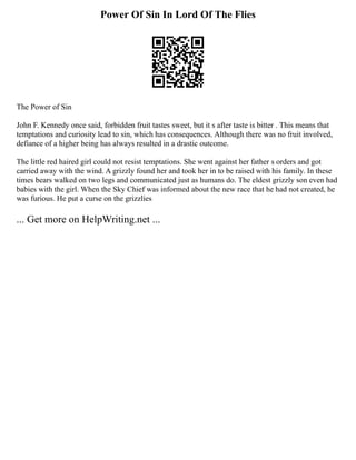 Power Of Sin In Lord Of The Flies
The Power of Sin
John F. Kennedy once said, forbidden fruit tastes sweet, but it s after taste is bitter . This means that
temptations and curiosity lead to sin, which has consequences. Although there was no fruit involved,
defiance of a higher being has always resulted in a drastic outcome.
The little red haired girl could not resist temptations. She went against her father s orders and got
carried away with the wind. A grizzly found her and took her in to be raised with his family. In these
times bears walked on two legs and communicated just as humans do. The eldest grizzly son even had
babies with the girl. When the Sky Chief was informed about the new race that he had not created, he
was furious. He put a curse on the grizzlies
... Get more on HelpWriting.net ...
 