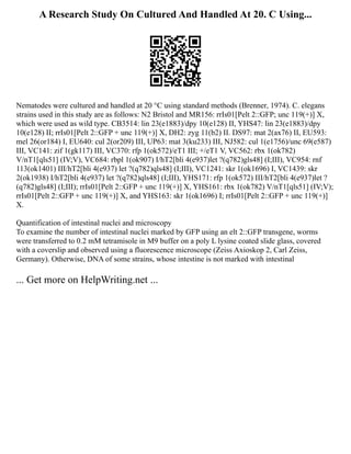 A Research Study On Cultured And Handled At 20. C Using...
Nematodes were cultured and handled at 20 °C using standard methods (Brenner, 1974). C. elegans
strains used in this study are as follows: N2 Bristol and MR156: rrIs01[Pelt 2::GFP; unc 119(+)] X,
which were used as wild type. CB3514: lin 23(e1883)/dpy 10(e128) II, YHS47: lin 23(e1883)/dpy
10(e128) II; rrIs01[Pelt 2::GFP + unc 119(+)] X, DH2: zyg 11(b2) II. DS97: mat 2(ax76) II, EU593:
mel 26(or184) I, EU640: cul 2(or209) III, UP63: mat 3(ku233) III, NJ582: cul 1(e1756)/unc 69(e587)
III, VC141: zif 1(gk117) III, VC370: rfp 1(ok572)/eT1 III; +/eT1 V, VC562: rbx 1(ok782)
V/nT1[qls51] (IV;V), VC684: rbpl 1(ok907) I/hT2[bli 4(e937)let ?(q782)gls48] (I;III), VC954: rnf
113(ok1401) III/hT2[bli 4(e937) let ?(q782)qls48] (I;III), VC1241: skr 1(ok1696) I, VC1439: skr
2(ok1938) I/hT2[bli 4(e937) let ?(q782)qls48] (I;III), YHS171: rfp 1(ok572) III/hT2[bli 4(e937)let ?
(q782)gls48] (I;III); rrIs01[Pelt 2::GFP + unc 119(+)] X, YHS161: rbx 1(ok782) V/nT1[qls51] (IV;V);
rrIs01[Pelt 2::GFP + unc 119(+)] X, and YHS163: skr 1(ok1696) I; rrIs01[Pelt 2::GFP + unc 119(+)]
X.
Quantification of intestinal nuclei and microscopy
To examine the number of intestinal nuclei marked by GFP using an elt 2::GFP transgene, worms
were transferred to 0.2 mM tetramisole in M9 buffer on a poly L lysine coated slide glass, covered
with a coverslip and observed using a fluorescence microscope (Zeiss Axioskop 2, Carl Zeiss,
Germany). Otherwise, DNA of some strains, whose intestine is not marked with intestinal
... Get more on HelpWriting.net ...
 