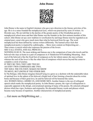 John Donne
John Donne is the name in English Literature who gave new direction to the literary activities of his
age. He is in a sense founded the metaphysical lyric, which was practiced by scare of writers. As
Dowden says, We are told that in the decline of the greater poetry of the Elizabethan period, a
metaphysical school arose and that John Donne was the founder or the first eminent member of this
school. John Donne set up a new tradition in versification by and large Donne must be regarded as an
original poet, a poet who gave much more than what he borrowed from his age. The word
metaphysical has been defined by various writers differently. The learned critics feels that
metaphysical poetry is inspired by a philosophy, ... Show more content on Helpwriting.net ...
Then comes a conceit which also expresses the passion of the lovers:
SHE S ALL STATES, AND ALL PRINCES I;
NOTHING ELSE IS. The most striking and famous one is the comparison of man who travels and his
beloved who stays at home to a pair of compasses in A Valediction Of Forbidding Mourning . Here
soul of the beloved is like the fixed foot of compasses as by her inborn nature she stays at home
whereas the soul of the lover is like the other foot of compasses which moves beyond the center to
complete a circle of journey.
IF THEY BE TWO, THEY ARE TWO SO
AS STIFF TWIN COMPASSES ARE TWO,
THY SOUL THE FIX FOOT, MAKES NO SHOW
TO MOVE, BUT (DOTH) IF THE OTHER DOE.
In The Relique, John Donne imagines himself lying in a grave as a skeleton with the undeniable token
of spiritual love in the sphere of his beloved s bright lock of hair forming a bracelet about his wriste
borne and because of their great love, he and his beloved will be honored like saints,
ALL WOMEN SHALL ADORE US, AND SOME MEN. Another feature is the use of colloquial
speech which marks the metaphysical poetry. In John Donne s poems, the vigor of colloquialism is
especially apparent in the abrupt, conversational opening of many of his poems. He selected colloquial
diction which has vigor, freshness and originality. He discarded literary words and phrases which
became rusty because of repetition. Another characteristic of metaphysical poetry
... Get more on HelpWriting.net ...
 
