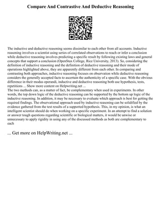 Compare And Contrastive And Deductive Reasoning
The inductive and deductive reasoning seems dissimilar to each other from all accounts. Inductive
reasoning involves a scientist using series of correlated observations to reach or infer a conclusion
while deductive reasoning involves predicting a specific result by following existing laws and general
concepts that support a conclusion (OpenStax College, Rice University, 2013). So, considering the
definition of inductive reasoning and the definition of deductive reasoning and their mode of
operations highlighted above, they are apparently different from each other. In comparing and
contrasting both approaches, inductive reasoning focuses on observation while deductive reasoning
considers the generally accepted facts to ascertain the authenticity of a specific case. With the obvious
difference in their modus operandi, inductive and deductive reasoning both use hypothesis, tests,
repetitions ... Show more content on Helpwriting.net ...
The two methods can, as a matter of fact, be complementary when used in experiments. In other
words, the top down logic of the deductive reasoning can be supported by the bottom up logic of the
inductive reasoning. In addition, it may be necessary to evaluate which approach is best for getting the
required findings. The observational approach used by inductive reasoning can be solidified by the
evidence gathered from the test results of a supported hypothesis. This, in my opinion, is what an
intelligent scientist should do when working on a specific experiment. In an attempt to find a solution
or answer tough questions regarding scientific or biological matters, it would be unwise or
unnecessary to apply rigidity in using any of the discussed methods as both are complementary to
each
... Get more on HelpWriting.net ...
 