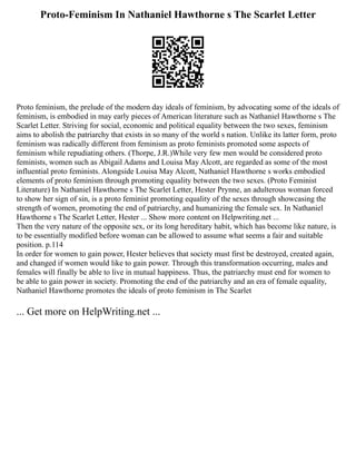Proto-Feminism In Nathaniel Hawthorne s The Scarlet Letter
Proto feminism, the prelude of the modern day ideals of feminism, by advocating some of the ideals of
feminism, is embodied in may early pieces of American literature such as Nathaniel Hawthorne s The
Scarlet Letter. Striving for social, economic and political equality between the two sexes, feminism
aims to abolish the patriarchy that exists in so many of the world s nation. Unlike its latter form, proto
feminism was radically different from feminism as proto feminists promoted some aspects of
feminism while repudiating others. (Thorpe, J.R.)While very few men would be considered proto
feminists, women such as Abigail Adams and Louisa May Alcott, are regarded as some of the most
influential proto feminists. Alongside Louisa May Alcott, Nathaniel Hawthorne s works embodied
elements of proto feminism through promoting equality between the two sexes. (Proto Feminist
Literature) In Nathaniel Hawthorne s The Scarlet Letter, Hester Prynne, an adulterous woman forced
to show her sign of sin, is a proto feminist promoting equality of the sexes through showcasing the
strength of women, promoting the end of patriarchy, and humanizing the female sex. In Nathaniel
Hawthorne s The Scarlet Letter, Hester ... Show more content on Helpwriting.net ...
Then the very nature of the opposite sex, or its long hereditary habit, which has become like nature, is
to be essentially modified before woman can be allowed to assume what seems a fair and suitable
position. p.114
In order for women to gain power, Hester believes that society must first be destroyed, created again,
and changed if women would like to gain power. Through this transformation occurring, males and
females will finally be able to live in mutual happiness. Thus, the patriarchy must end for women to
be able to gain power in society. Promoting the end of the patriarchy and an era of female equality,
Nathaniel Hawthorne promotes the ideals of proto feminism in The Scarlet
... Get more on HelpWriting.net ...
 