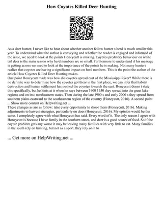 How Coyotes Killed Deer Hunting
As a deer hunter, I never like to hear about whether another fellow hunter s herd is much smaller this
year. To understand what the author is conveying and whether the reader is engaged and informed of
the issue, we need to look at the points Honeycutt is making. Coyotes predatory behaviour on white
tail deer is the main reason why herd numbers are so small. Furthermore to understand if his message
is getting across we need to look at the importance of the points he is making. Not many hunters
realize that coyotes are having a significant impact on herd numbers. This is the point the author of the
article How Coyotes Killed Deer Hunting makes.
One point Honeycutt made was how did coyotes spread east of the Mississippi River? While there is
no definite way to determine how the coyotes got there in the first place, we can infer that habitat
destruction and human settlement has pushed the coyotes towards the east. Honeycutt doesn t state
this specifically, but he hints at it when he says between 1900 1950 they spread into the great lake
regions and on into northeastern states. Then during the late 1900 s and early 2000 s they spread from
southern plains eastward to the southeastern region of the country (Honeycutt, 2016). A second point
... Show more content on Helpwriting.net ...
These changes as are as follow: take every opportunity to shoot them (Honeycutt, 2016). Making
adjustments to harvest strategies, particularly on does (Honeycutt, 2016). My opinion would be the
same. I completely agree with what Honeycutt has said. Every word of it. The only reason I agree with
Honeycutt is because I have family in the southern states, and deer is a good source of food. So if the
coyote problem gets any worse it may be leaving many families with very little to eat. Many families
in the south rely on hunting, but not as a sport, they rely on it to
... Get more on HelpWriting.net ...
 